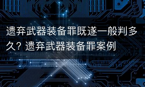 遗弃武器装备罪既遂一般判多久? 遗弃武器装备罪案例