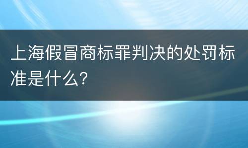 上海假冒商标罪判决的处罚标准是什么？