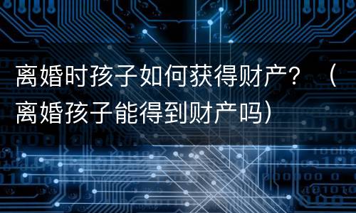 离婚时孩子如何获得财产？（离婚孩子能得到财产吗）
