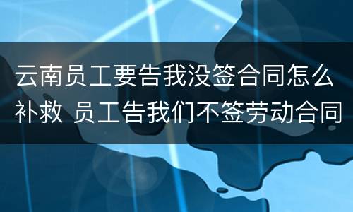 云南员工要告我没签合同怎么补救 员工告我们不签劳动合同怎么办
