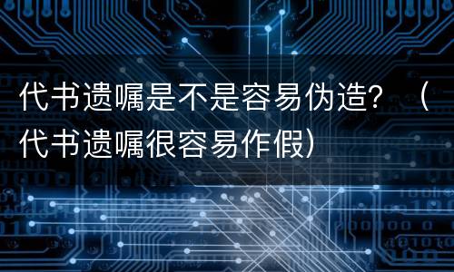 代书遗嘱是不是容易伪造？（代书遗嘱很容易作假）