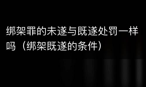 绑架罪的未遂与既遂处罚一样吗（绑架既遂的条件）