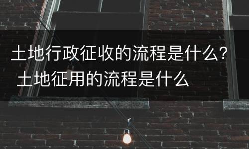 土地行政征收的流程是什么？ 土地征用的流程是什么