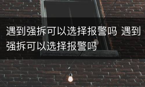 遇到强拆可以选择报警吗 遇到强拆可以选择报警吗
