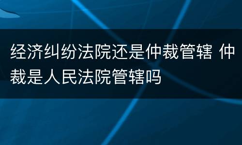 经济纠纷法院还是仲裁管辖 仲裁是人民法院管辖吗