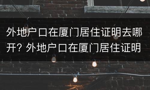 外地户口在厦门居住证明去哪开? 外地户口在厦门居住证明去哪开呢