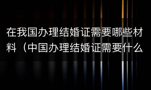 在我国办理结婚证需要哪些材料（中国办理结婚证需要什么材料）