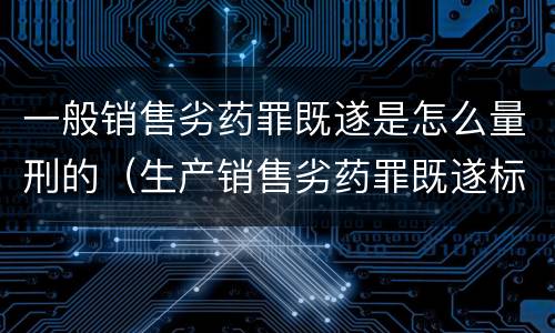 一般销售劣药罪既遂是怎么量刑的（生产销售劣药罪既遂标准）