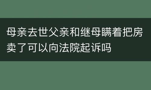 母亲去世父亲和继母瞒着把房卖了可以向法院起诉吗