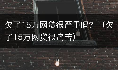 欠了15万网贷很严重吗？（欠了15万网贷很痛苦）