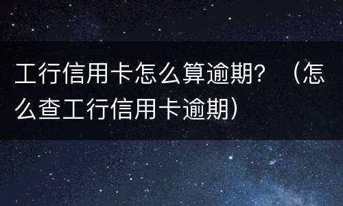 工行信用卡怎么算逾期？（怎么查工行信用卡逾期）