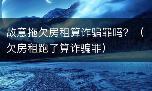 故意拖欠房租算诈骗罪吗？（欠房租跑了算诈骗罪）