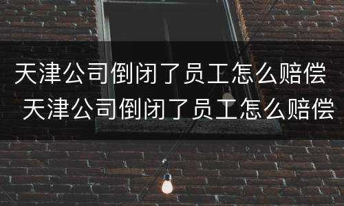天津公司倒闭了员工怎么赔偿 天津公司倒闭了员工怎么赔偿的