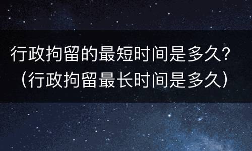 行政拘留的最短时间是多久？（行政拘留最长时间是多久）