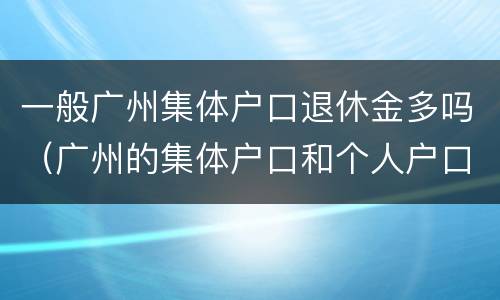 一般广州集体户口退休金多吗（广州的集体户口和个人户口的待遇）