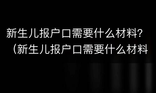 新生儿报户口需要什么材料？（新生儿报户口需要什么材料 北京）