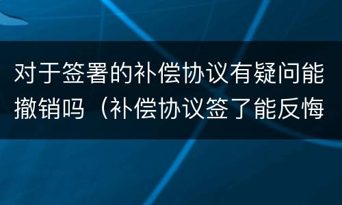 对于签署的补偿协议有疑问能撤销吗（补偿协议签了能反悔吗）