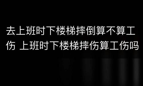 去上班时下楼梯摔倒算不算工伤 上班时下楼梯摔伤算工伤吗