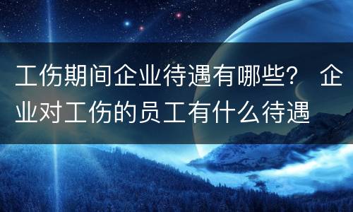 工伤期间企业待遇有哪些？ 企业对工伤的员工有什么待遇