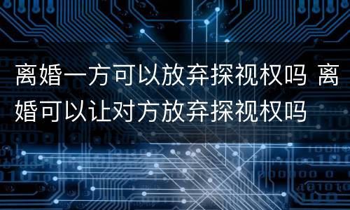 离婚一方可以放弃探视权吗 离婚可以让对方放弃探视权吗