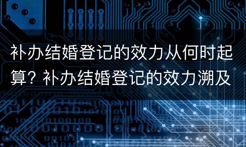 补办结婚登记的效力从何时起算? 补办结婚登记的效力溯及于何时
