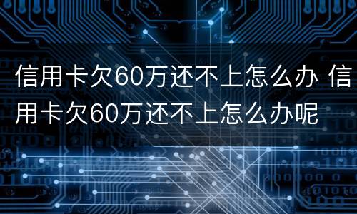 信用卡欠60万还不上怎么办 信用卡欠60万还不上怎么办呢