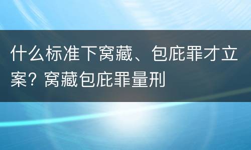 什么标准下窝藏、包庇罪才立案? 窝藏包庇罪量刑