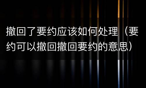 撤回了要约应该如何处理（要约可以撤回撤回要约的意思）