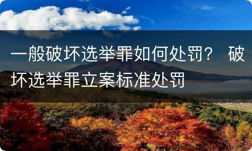 一般破坏选举罪如何处罚？ 破坏选举罪立案标准处罚