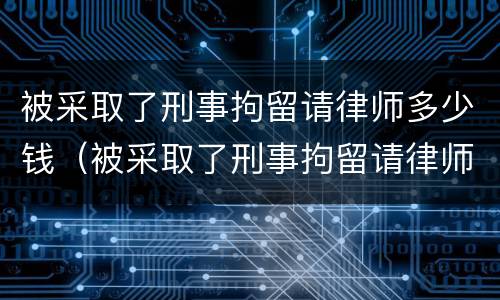 被采取了刑事拘留请律师多少钱（被采取了刑事拘留请律师多少钱一个月）
