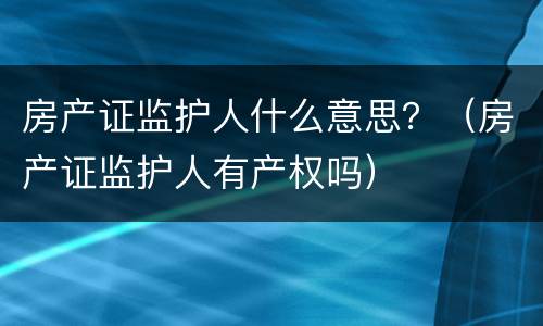 房产证监护人什么意思？（房产证监护人有产权吗）
