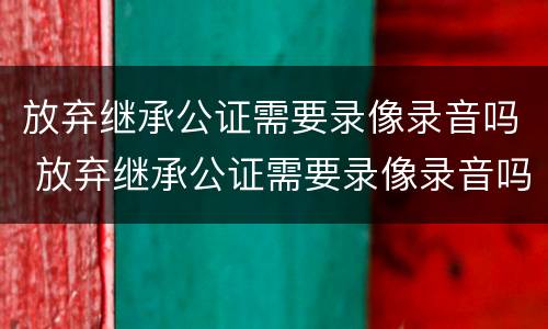 放弃继承公证需要录像录音吗 放弃继承公证需要录像录音吗怎么写