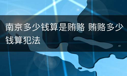 南京多少钱算是贿赂 贿赂多少钱算犯法