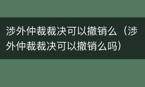 涉外仲裁裁决可以撤销么（涉外仲裁裁决可以撤销么吗）
