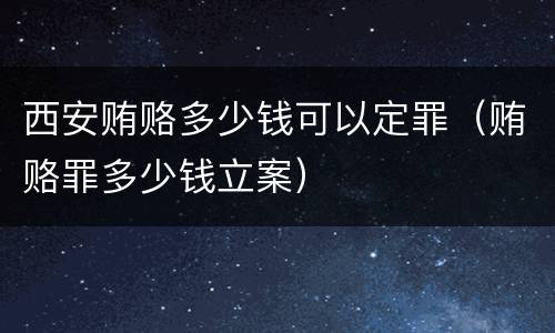 西安贿赂多少钱可以定罪（贿赂罪多少钱立案）
