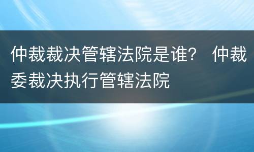 仲裁裁决管辖法院是谁？ 仲裁委裁决执行管辖法院