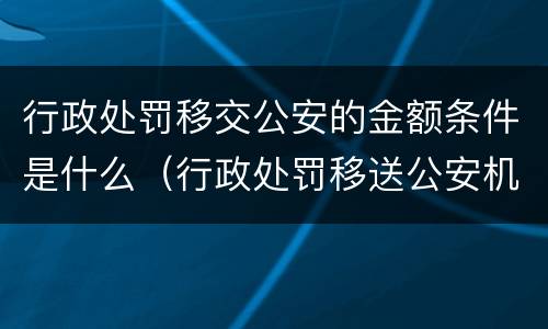 行政处罚移交公安的金额条件是什么（行政处罚移送公安机关）