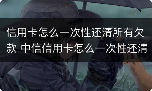 信用卡怎么一次性还清所有欠款 中信信用卡怎么一次性还清所有欠款