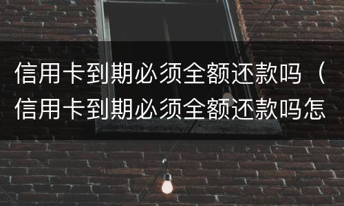 信用卡到期必须全额还款吗（信用卡到期必须全额还款吗怎么办）