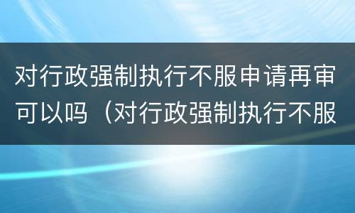 对行政强制执行不服申请再审可以吗（对行政强制执行不服申请再审可以吗）