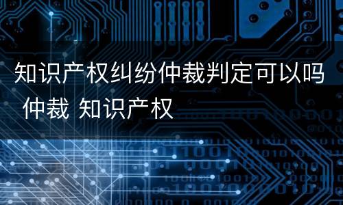 知识产权纠纷仲裁判定可以吗 仲裁 知识产权