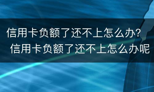 信用卡负额了还不上怎么办？ 信用卡负额了还不上怎么办呢