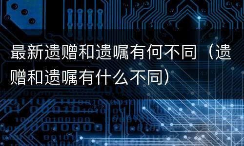 最新遗赠和遗嘱有何不同（遗赠和遗嘱有什么不同）