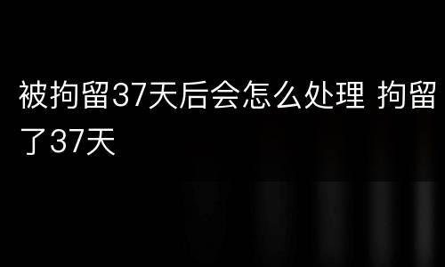 被拘留37天后会怎么处理 拘留了37天