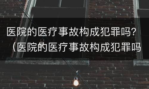 医院的医疗事故构成犯罪吗？（医院的医疗事故构成犯罪吗）