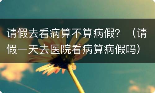 请假去看病算不算病假？（请假一天去医院看病算病假吗）