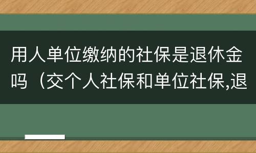 用人单位缴纳的社保是退休金吗（交个人社保和单位社保,退休工资有区别吗）