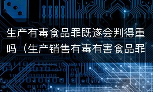 生产有毒食品罪既遂会判得重吗（生产销售有毒有害食品罪是行为犯还是结果犯）