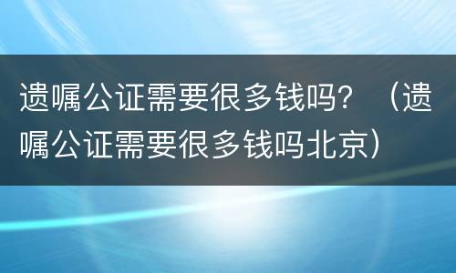 遗嘱公证需要很多钱吗？（遗嘱公证需要很多钱吗北京）