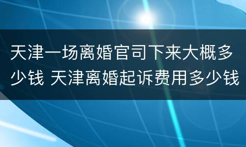 天津一场离婚官司下来大概多少钱 天津离婚起诉费用多少钱